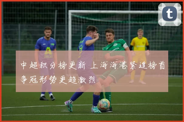 中超积分榜更新 上海海港紧追榜首争冠形势更趋激烈