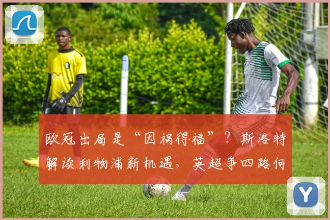 欧冠出局是“因祸得福”？斯洛特解读利物浦新机遇，英超争四路何去何从？