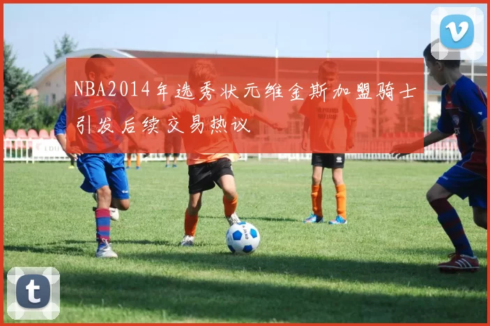 NBA2014年选秀状元维金斯加盟骑士引发后续交易热议