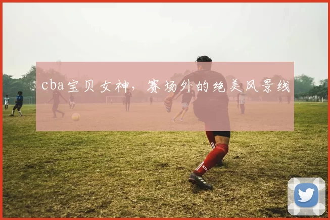 cba宝贝女神，赛场外的绝美风景线
