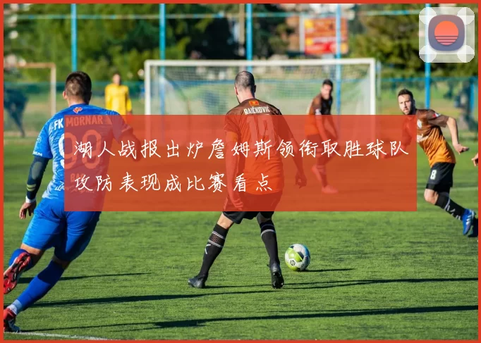 湖人战报出炉詹姆斯领衔取胜球队攻防表现成比赛看点