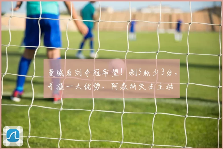 曼城看到夺冠希望！剩5轮少3分，手握一大优势，阿森纳失去主动