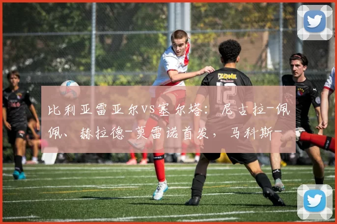 比利亚雷亚尔vs塞尔塔：尼古拉-佩佩、赫拉德-莫雷诺首发，马科斯-阿隆索、博尔哈-伊格莱西亚斯出战