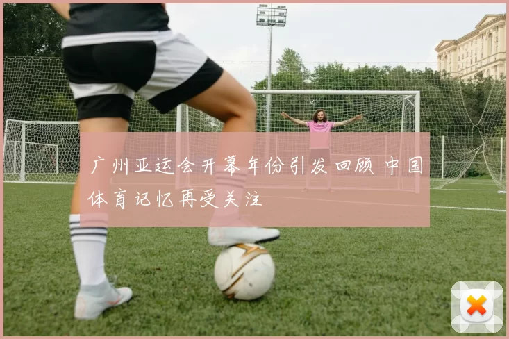 广州亚运会开幕年份引发回顾 中国体育记忆再受关注