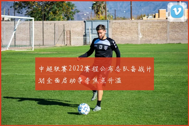 中超联赛2022赛程公布各队备战计划全面启动争夺焦点升温