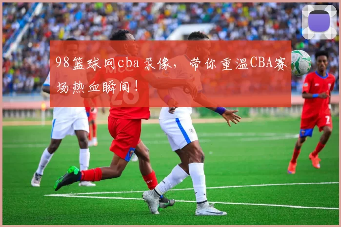 98篮球网cba录像，带你重温CBA赛场热血瞬间！