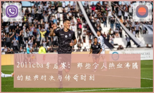 2011cba季后赛：那些令人热血沸腾的经典对决与传奇时刻