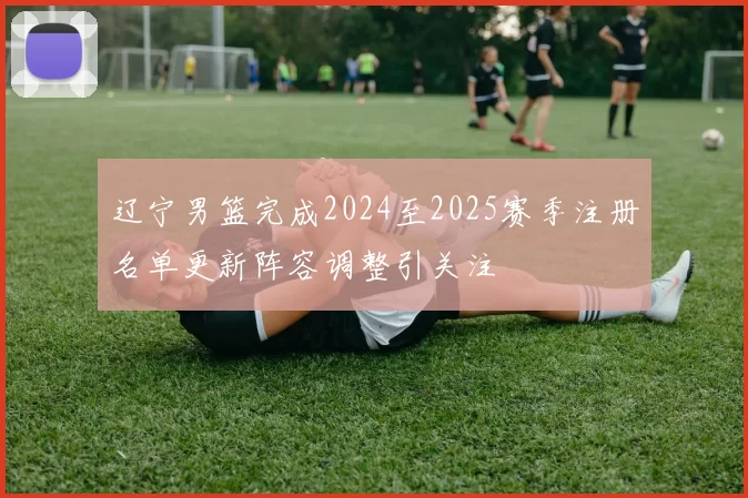 辽宁男篮完成2024至2025赛季注册名单更新阵容调整引关注