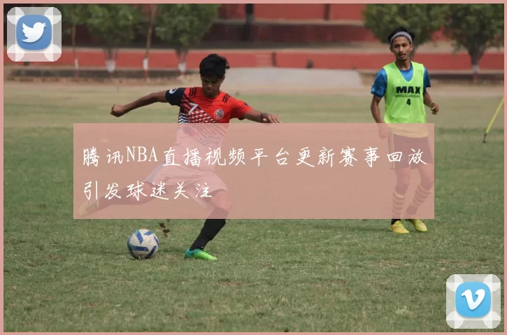 腾讯NBA直播视频平台更新赛事回放引发球迷关注