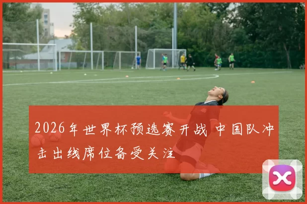 2026年世界杯预选赛开战 中国队冲击出线席位备受关注