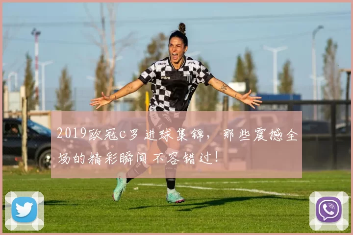 2019欧冠c罗进球集锦，那些震撼全场的精彩瞬间不容错过！