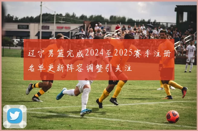 辽宁男篮完成2024至2025赛季注册名单更新阵容调整引关注