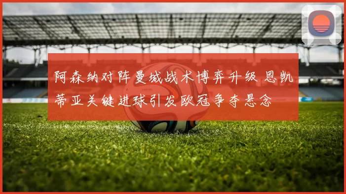 阿森纳对阵曼城战术博弈升级 恩凯蒂亚关键进球引发欧冠争夺悬念