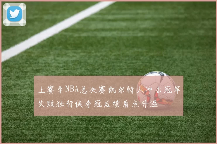 上赛季NBA总决赛凯尔特人冲击冠军失败独行侠夺冠后续看点升温