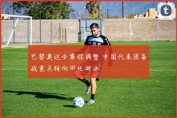 巴黎奥运会赛程调整 中国代表团备战重点转向田径游泳