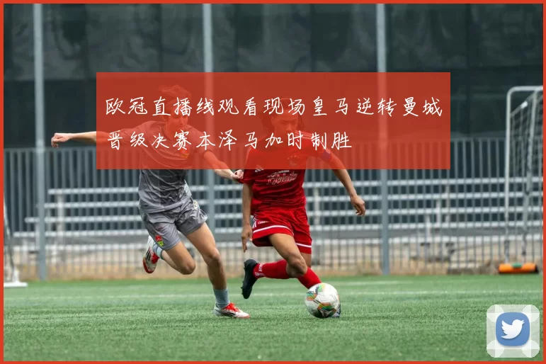 欧冠直播线观看现场皇马逆转曼城晋级决赛本泽马加时制胜