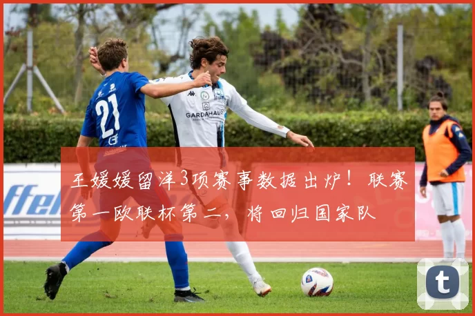 王媛媛留洋3项赛事数据出炉！联赛第一欧联杯第二，将回归国家队