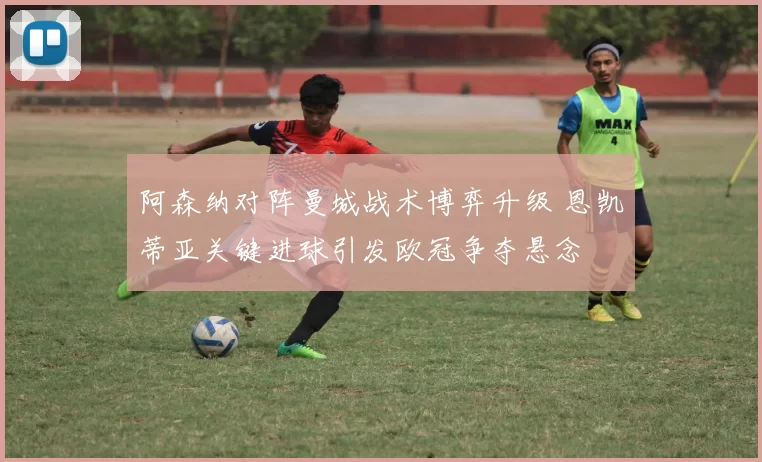 阿森纳对阵曼城战术博弈升级 恩凯蒂亚关键进球引发欧冠争夺悬念