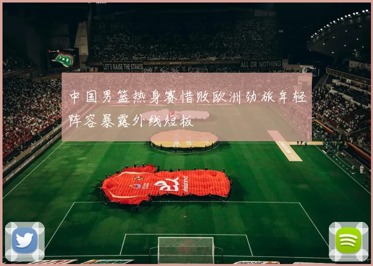 中国男篮热身赛惜败欧洲劲旅年轻阵容暴露外线短板
