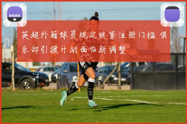 英超外籍球员规定收紧注册门槛 俱乐部引援计划面临新调整
