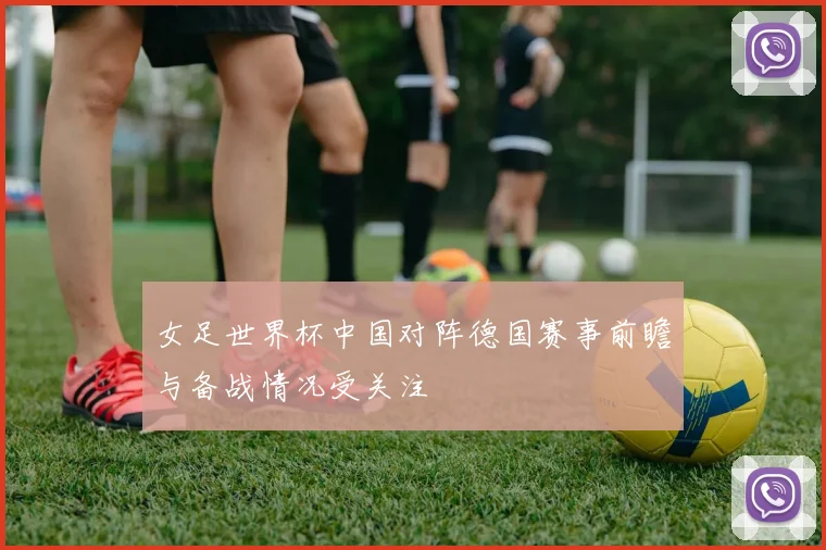 女足世界杯中国对阵德国赛事前瞻与备战情况受关注