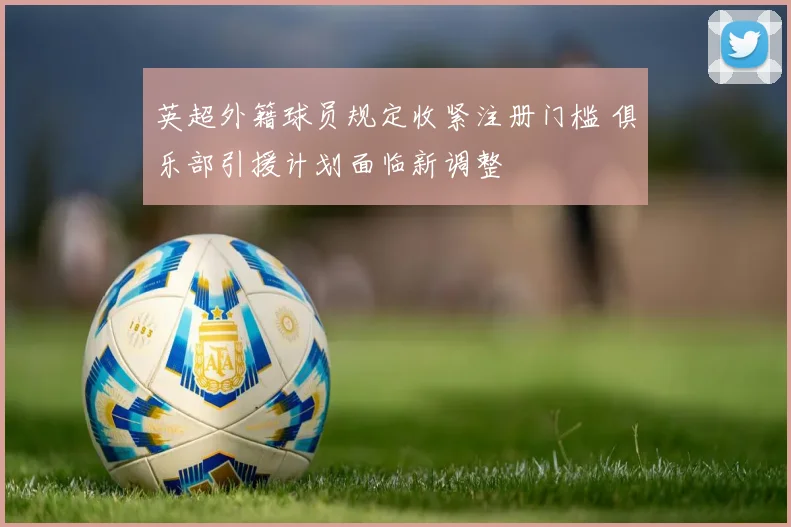 英超外籍球员规定收紧注册门槛 俱乐部引援计划面临新调整